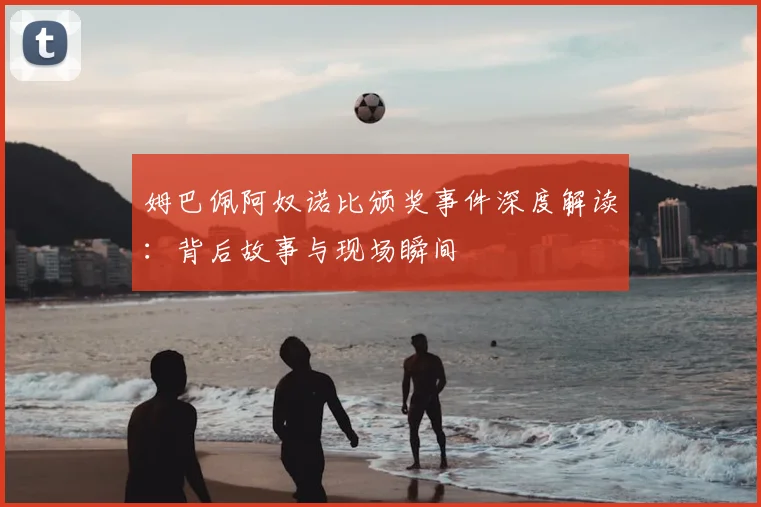 姆巴佩阿奴诺比颁奖事件深度解读：背后故事与现场瞬间