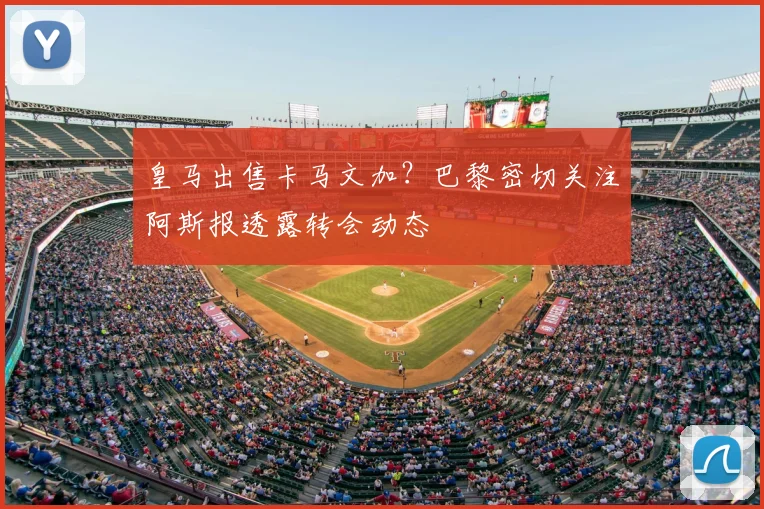 皇马出售卡马文加？巴黎密切关注阿斯报透露转会动态