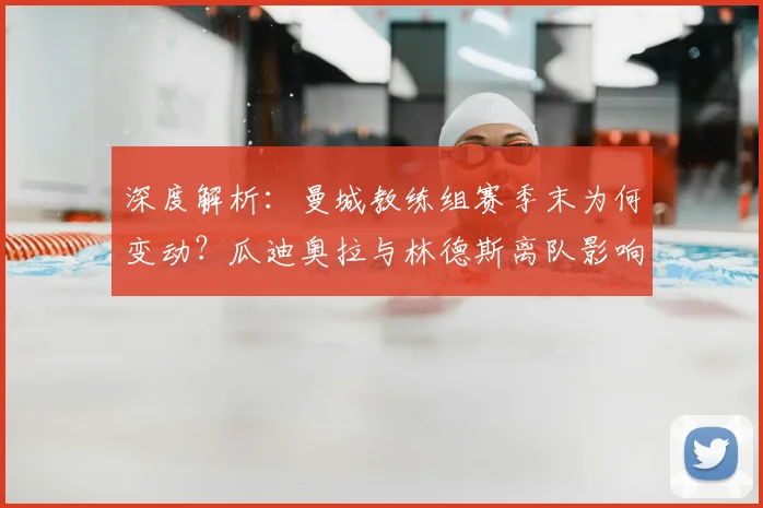深度解析：曼城教练组赛季末为何变动？瓜迪奥拉与林德斯离队影响及未来预测