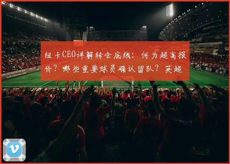 纽卡CEO详解转会底线：何为超高报价？哪些重要球员确认留队？英超新规解读