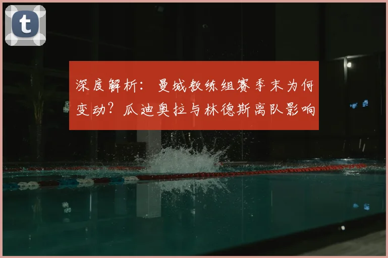 深度解析:曼城教练组赛季末为何变动?瓜迪奥拉与林德斯离队影响及未来预测