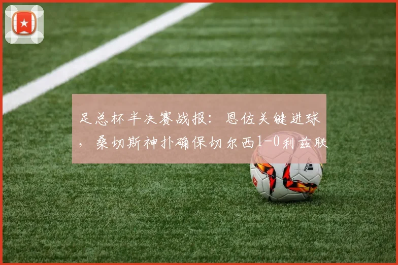 足总杯半决赛战报：恩佐关键进球，桑切斯神扑确保切尔西1-0利兹联