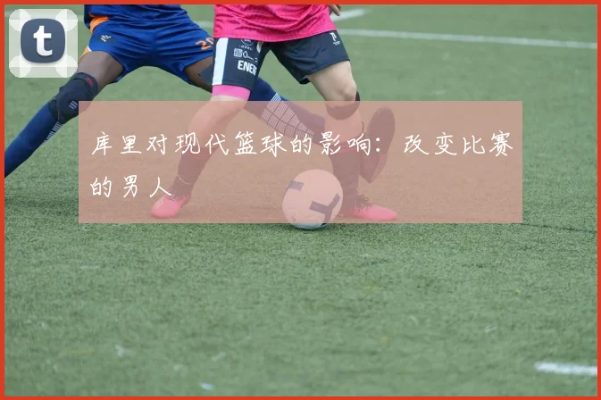 库里对现代篮球的影响:改变比赛的男人