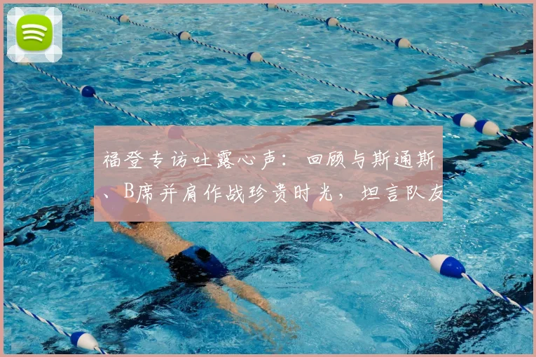 福登专访吐露心声:回顾与斯通斯、B席并肩作战珍贵时光,坦言队友离队令人不舍
